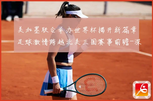 美加墨联合举办世界杯揭开新篇章足球激情跨越北美三国赛事前瞻-深度解析