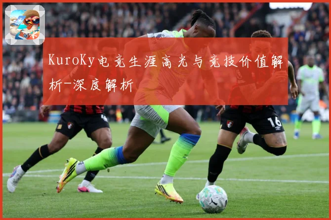 KuroKy电竞生涯高光与竞技价值解析-深度解析